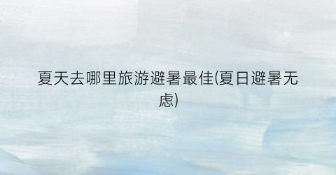 夏天去哪里旅游避暑最佳(夏日避暑无虑)