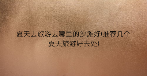 夏天去旅游去哪里的沙滩好(推荐几个夏天旅游好去处)