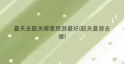 夏天去韶关哪里旅游最好(韶关夏游去哪)