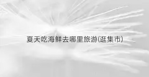 夏天吃海鲜去哪里旅游(逛集市)