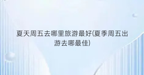 夏天周五去哪里旅游最好(夏季周五出游去哪最佳)