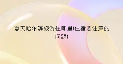 夏天哈尔滨旅游住哪里(住宿要注意的问题)