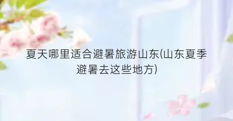 夏天哪里适合避暑旅游山东(山东夏季避暑去这些地方)