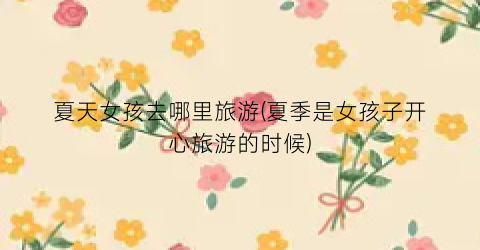 夏天女孩去哪里旅游(夏季是女孩子开心旅游的时候)