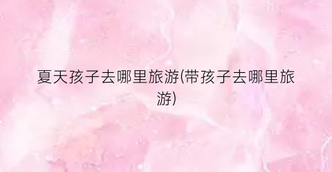 夏天孩子去哪里旅游(带孩子去哪里旅游)