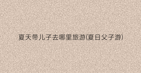 夏天带儿子去哪里旅游(夏日父子游)
