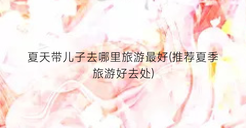 夏天带儿子去哪里旅游最好(推荐夏季旅游好去处)