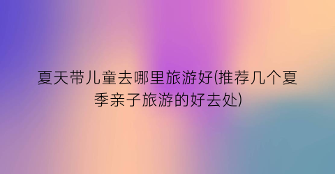 夏天带儿童去哪里旅游好(推荐几个夏季亲子旅游的好去处)