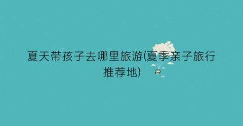 夏天带孩子去哪里旅游(夏季亲子旅行推荐地)