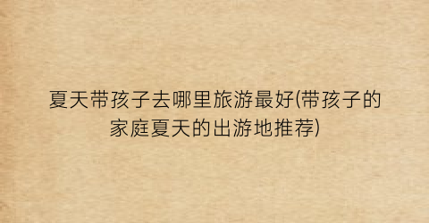 夏天带孩子去哪里旅游最好(带孩子的家庭夏天的出游地推荐)