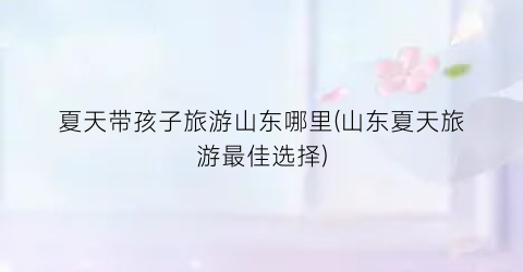 夏天带孩子旅游山东哪里(山东夏天旅游最佳选择)