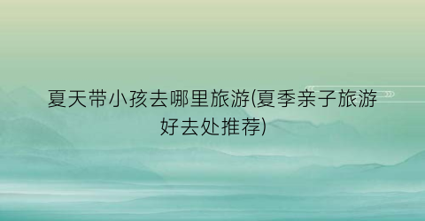 夏天带小孩去哪里旅游(夏季亲子旅游好去处推荐)