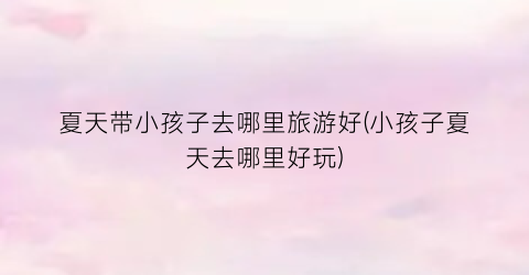 夏天带小孩子去哪里旅游好(小孩子夏天去哪里好玩)