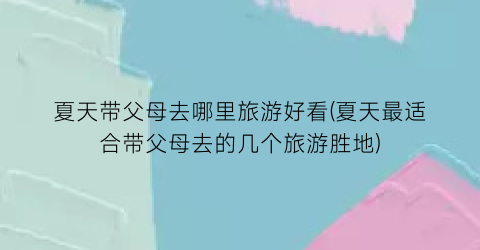 夏天带父母去哪里旅游好看(夏天最适合带父母去的几个旅游胜地)