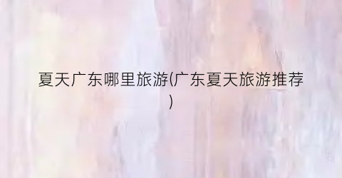 夏天广东哪里旅游(广东夏天旅游推荐)