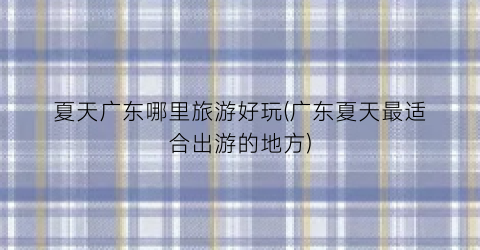 夏天广东哪里旅游好玩(广东夏天最适合出游的地方)