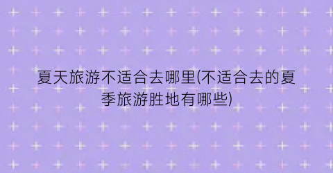 夏天旅游不适合去哪里(不适合去的夏季旅游胜地有哪些)