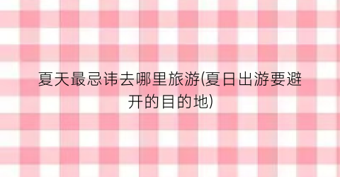 夏天最忌讳去哪里旅游(夏日出游要避开的目的地)