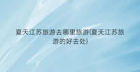 夏天江苏旅游去哪里旅游(夏天江苏旅游的好去处)