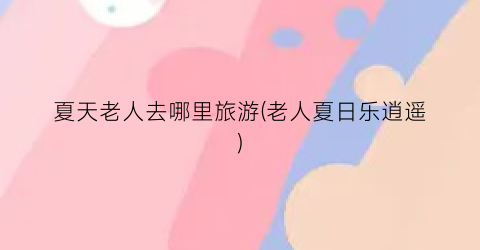 夏天老人去哪里旅游(老人夏日乐逍遥)