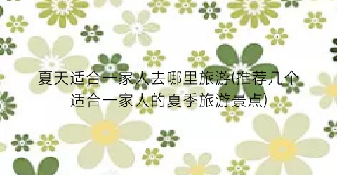 夏天适合一家人去哪里旅游(推荐几个适合一家人的夏季旅游景点)