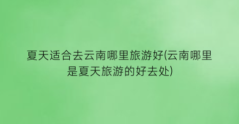 夏天适合去云南哪里旅游好(云南哪里是夏天旅游的好去处)