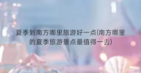 夏季到南方哪里旅游好一点(南方哪里的夏季旅游景点最值得一去)