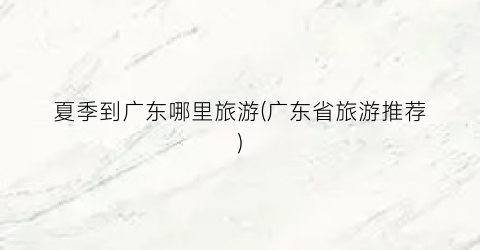 夏季到广东哪里旅游(广东省旅游推荐)