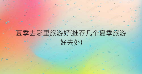 夏季去哪里旅游好(推荐几个夏季旅游好去处)