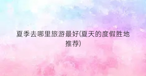 夏季去哪里旅游最好(夏天的度假胜地推荐)