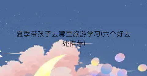 夏季带孩子去哪里旅游学习(六个好去处推荐)