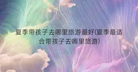 夏季带孩子去哪里旅游最好(夏季最适合带孩子去哪里旅游)