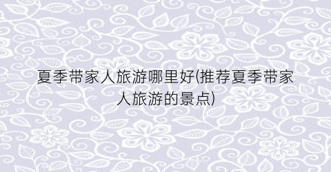 夏季带家人旅游哪里好(推荐夏季带家人旅游的景点)