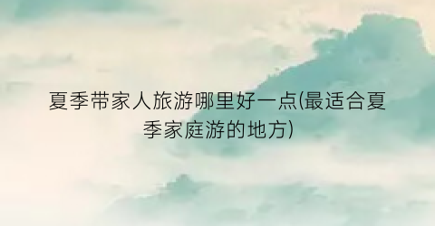 夏季带家人旅游哪里好一点(最适合夏季家庭游的地方)