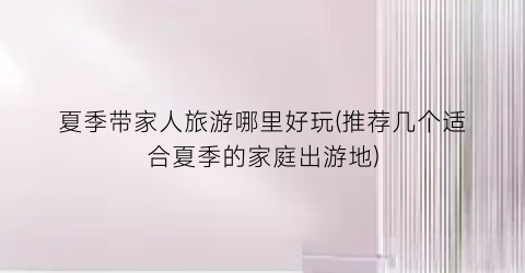 夏季带家人旅游哪里好玩(推荐几个适合夏季的家庭出游地)