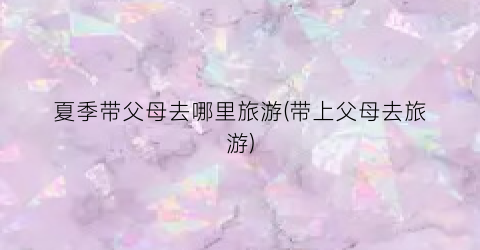 夏季带父母去哪里旅游(带上父母去旅游)