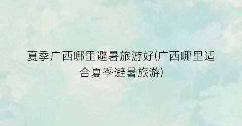 夏季广西哪里避暑旅游好(广西哪里适合夏季避暑旅游)