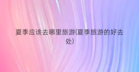 夏季应该去哪里旅游(夏季旅游的好去处)