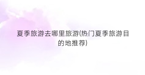夏季旅游去哪里旅游(热门夏季旅游目的地推荐)