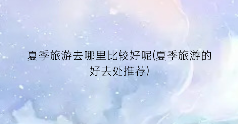 夏季旅游去哪里比较好呢(夏季旅游的好去处推荐)