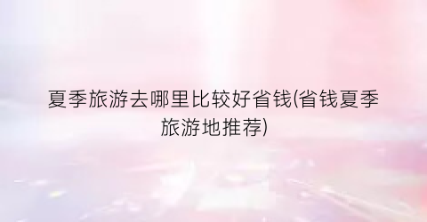 夏季旅游去哪里比较好省钱(省钱夏季旅游地推荐)
