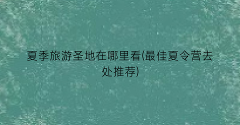 夏季旅游圣地在哪里看(最佳夏令营去处推荐)