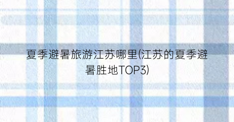 夏季避暑旅游江苏哪里(江苏的夏季避暑胜地TOP3)