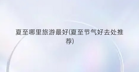 夏至哪里旅游最好(夏至节气好去处推荐)