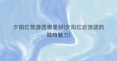 夕阳红旅游团哪里好(夕阳红旅游团的独特魅力)