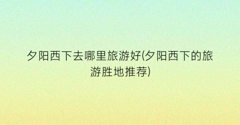 夕阳西下去哪里旅游好(夕阳西下的旅游胜地推荐)
