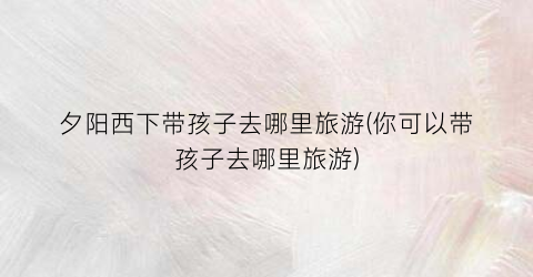 夕阳西下带孩子去哪里旅游(你可以带孩子去哪里旅游)