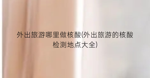 外出旅游哪里做核酸(外出旅游的核酸检测地点大全)