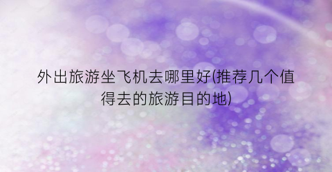 外出旅游坐飞机去哪里好(推荐几个值得去的旅游目的地)