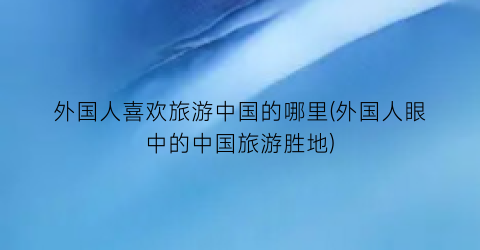 外国人喜欢旅游中国的哪里(外国人眼中的中国旅游胜地)